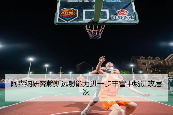 阿森纳研究赖斯远射能力进一步丰富中场进攻层次
