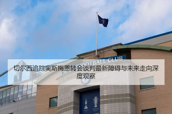 切尔西追踪奥斯梅恩转会谈判最新障碍与未来走向深度观察