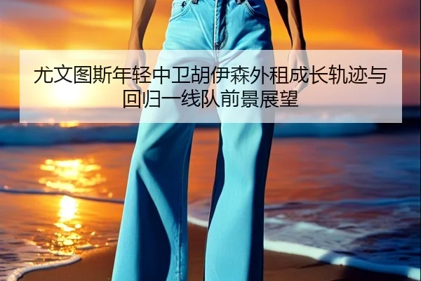 尤文图斯年轻中卫胡伊森外租成长轨迹与回归一线队前景展望